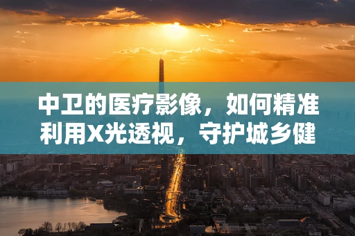 中卫的医疗影像，如何精准利用X光透视，守护城乡健康？