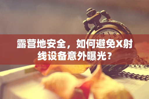 露营地安全，如何避免X射线设备意外曝光？