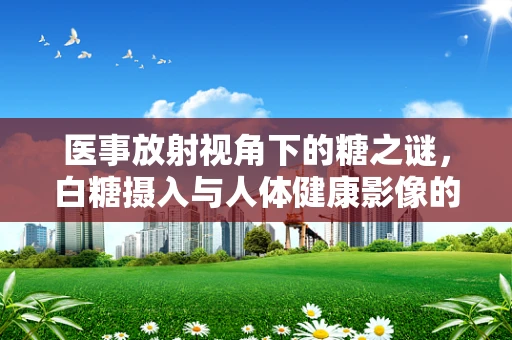 医事放射视角下的糖之谜，白糖摄入与人体健康影像的微妙关系