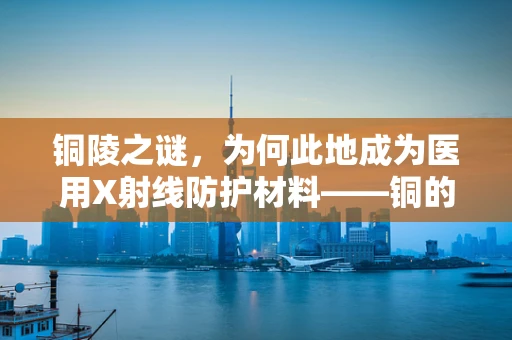 铜陵之谜，为何此地成为医用X射线防护材料——铜的‘守护者’？