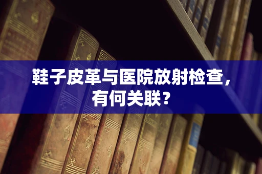 鞋子皮革与医院放射检查，有何关联？