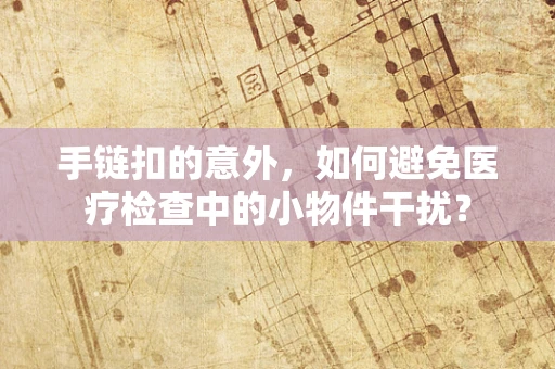 手链扣的意外，如何避免医疗检查中的小物件干扰？