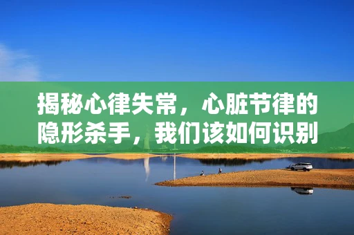 揭秘心律失常，心脏节律的隐形杀手，我们该如何识别？