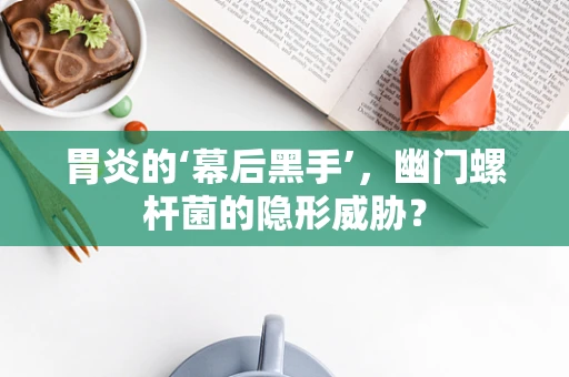 胃炎的‘幕后黑手’，幽门螺杆菌的隐形威胁？