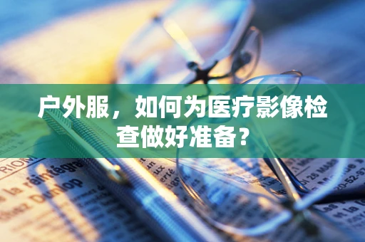 户外服，如何为医疗影像检查做好准备？