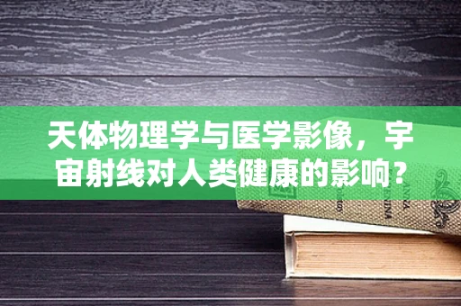 天体物理学与医学影像，宇宙射线对人类健康的影响？