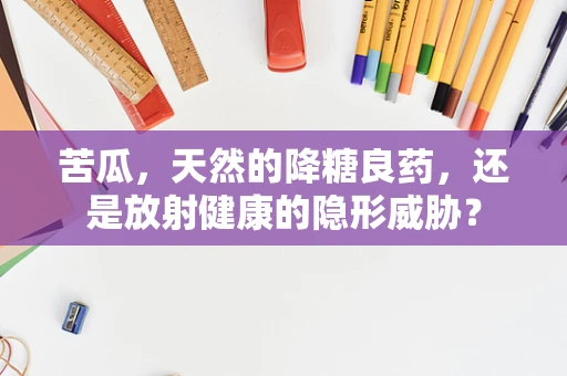 苦瓜，天然的降糖良药，还是放射健康的隐形威胁？
