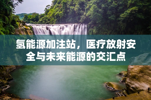 氢能源加注站，医疗放射安全与未来能源的交汇点
