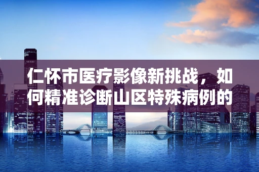 仁怀市医疗影像新挑战，如何精准诊断山区特殊病例的仁心之问？
