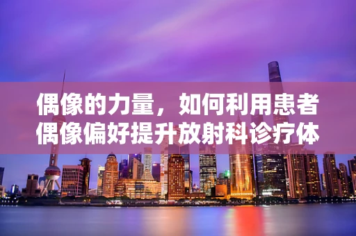 偶像的力量，如何利用患者偶像偏好提升放射科诊疗体验？