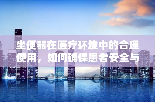 坐便器在医疗环境中的合理使用，如何确保患者安全与舒适？
