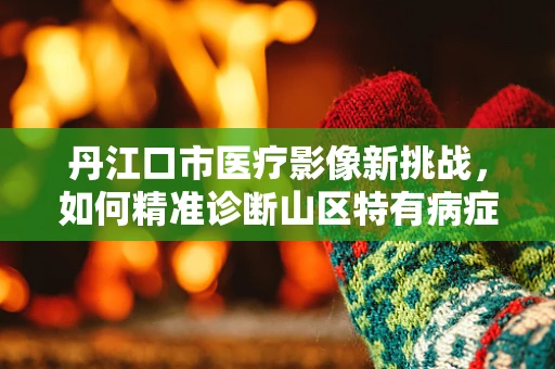 丹江口市医疗影像新挑战，如何精准诊断山区特有病症？