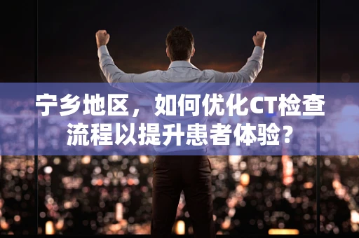 宁乡地区，如何优化CT检查流程以提升患者体验？