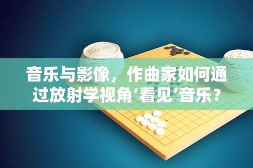 音乐与影像，作曲家如何通过放射学视角‘看见’音乐？