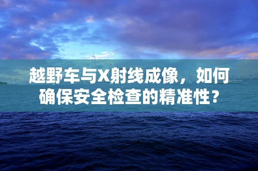 越野车与X射线成像，如何确保安全检查的精准性？