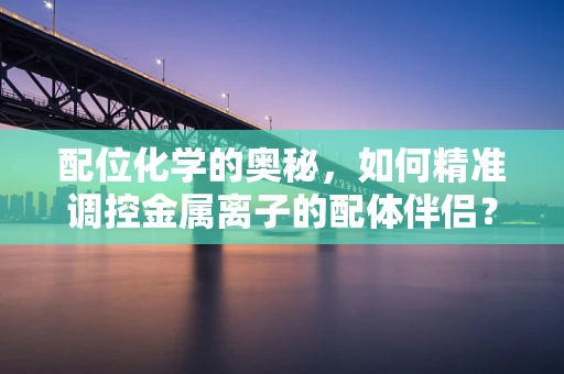 配位化学的奥秘，如何精准调控金属离子的配体伴侣？