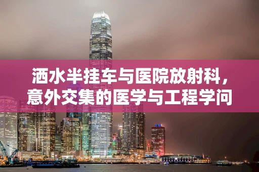 洒水半挂车与医院放射科，意外交集的医学与工程学问题