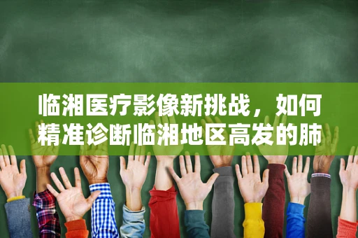 临湘医疗影像新挑战，如何精准诊断临湘地区高发的肺部结节？
