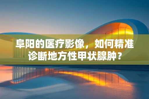 阜阳的医疗影像，如何精准诊断地方性甲状腺肿？