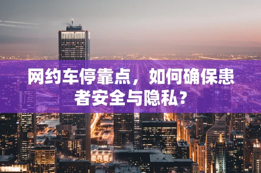 网约车停靠点，如何确保患者安全与隐私？