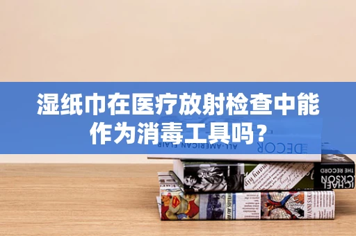 湿纸巾在医疗放射检查中能作为消毒工具吗？