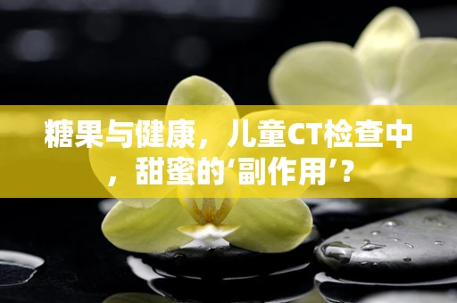 糖果与健康，儿童CT检查中，甜蜜的‘副作用’？
