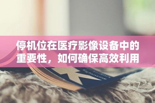 停机位在医疗影像设备中的重要性，如何确保高效利用与安全维护？
