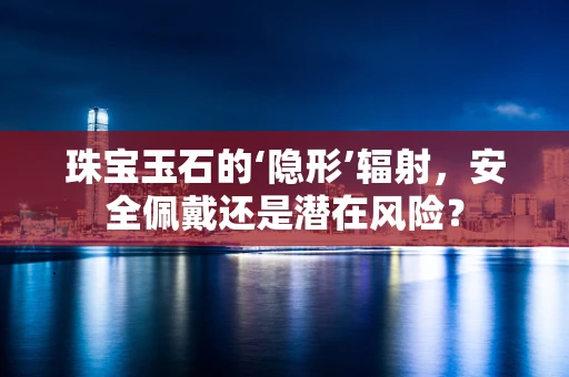 珠宝玉石的‘隐形’辐射，安全佩戴还是潜在风险？