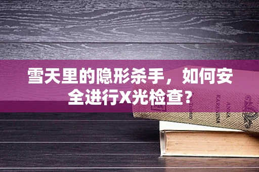 雪天里的隐形杀手，如何安全进行X光检查？