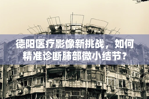 德阳医疗影像新挑战，如何精准诊断肺部微小结节？