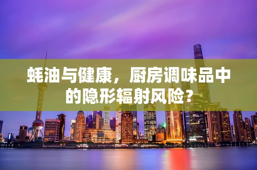 蚝油与健康，厨房调味品中的隐形辐射风险？