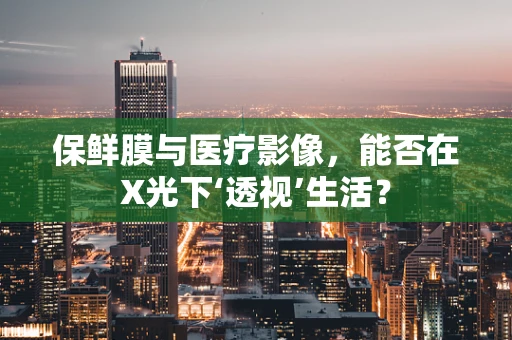 保鲜膜与医疗影像，能否在X光下‘透视’生活？