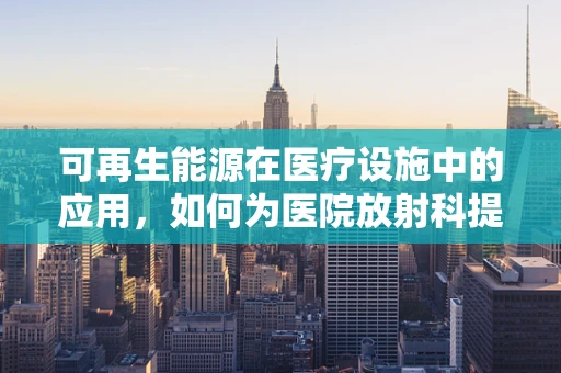 可再生能源在医疗设施中的应用，如何为医院放射科提供绿色动力？