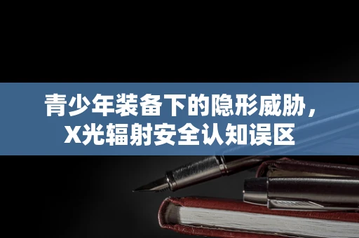 青少年装备下的隐形威胁，X光辐射安全认知误区