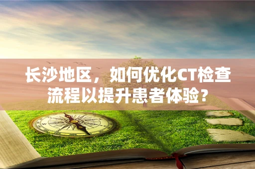 长沙地区，如何优化CT检查流程以提升患者体验？