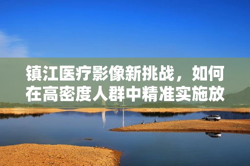 镇江医疗影像新挑战，如何在高密度人群中精准实施放射检查？
