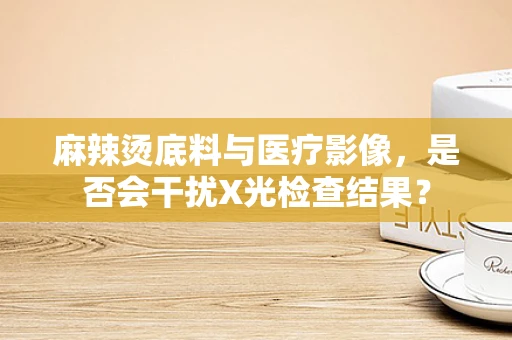 麻辣烫底料与医疗影像，是否会干扰X光检查结果？