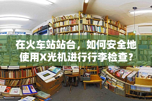 在火车站站台，如何安全地使用X光机进行行李检查？
