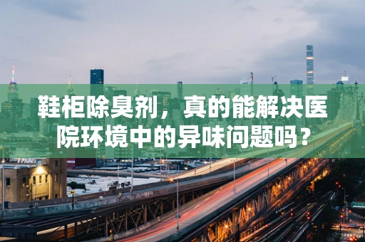 鞋柜除臭剂，真的能解决医院环境中的异味问题吗？