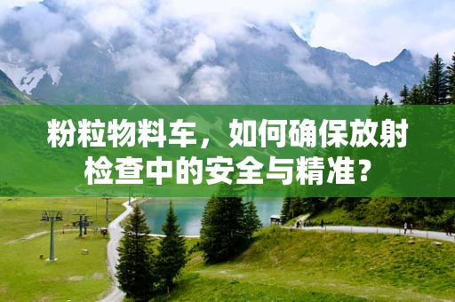 粉粒物料车，如何确保放射检查中的安全与精准？
