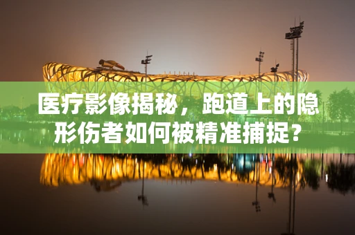医疗影像揭秘，跑道上的隐形伤者如何被精准捕捉？