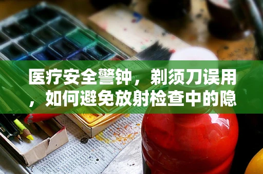 医疗安全警钟，剃须刀误用，如何避免放射检查中的隐形风险？