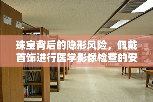 珠宝背后的隐形风险，佩戴首饰进行医学影像检查的安全考量？