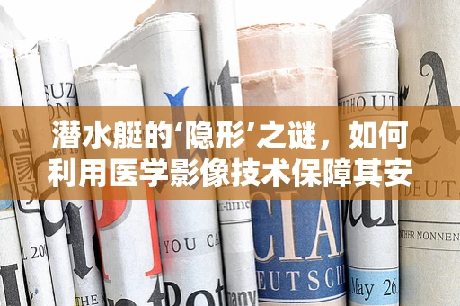 潜水艇的‘隐形’之谜，如何利用医学影像技术保障其安全？