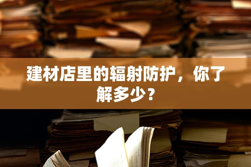 建材店里的辐射防护，你了解多少？