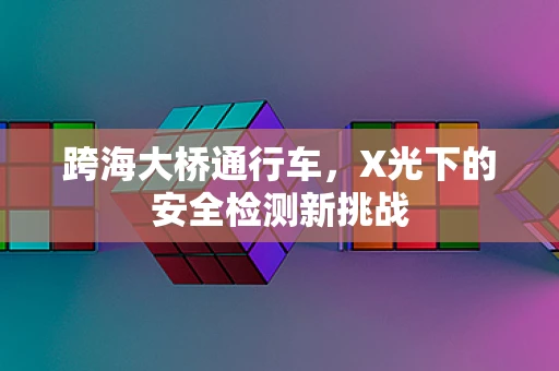 跨海大桥通行车，X光下的安全检测新挑战