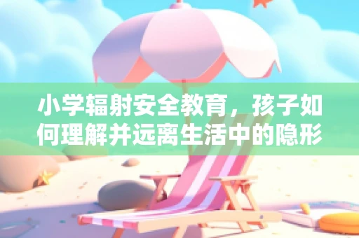 小学辐射安全教育，孩子如何理解并远离生活中的隐形危险？