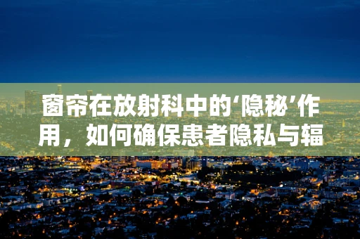窗帘在放射科中的‘隐秘’作用，如何确保患者隐私与辐射防护？