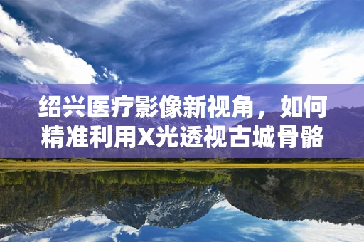 绍兴医疗影像新视角，如何精准利用X光透视古城骨骼健康？