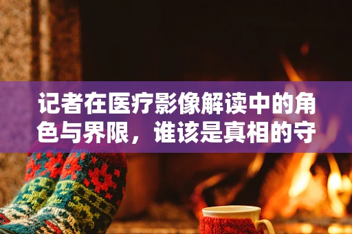 记者在医疗影像解读中的角色与界限，谁该是真相的守门人？